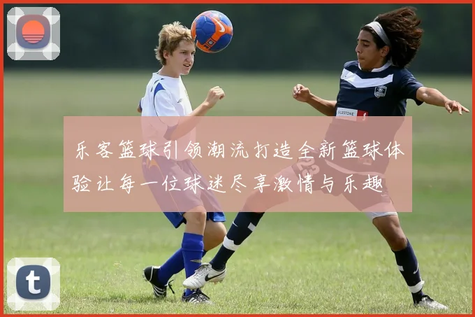 乐客篮球引领潮流打造全新篮球体验让每一位球迷尽享激情与乐趣
