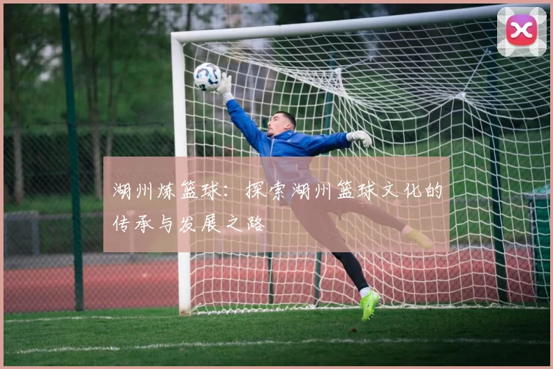 湖州炼篮球：探索湖州篮球文化的传承与发展之路