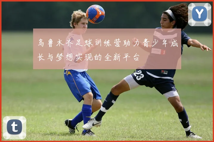 乌鲁木齐足球训练营助力青少年成长与梦想实现的全新平台